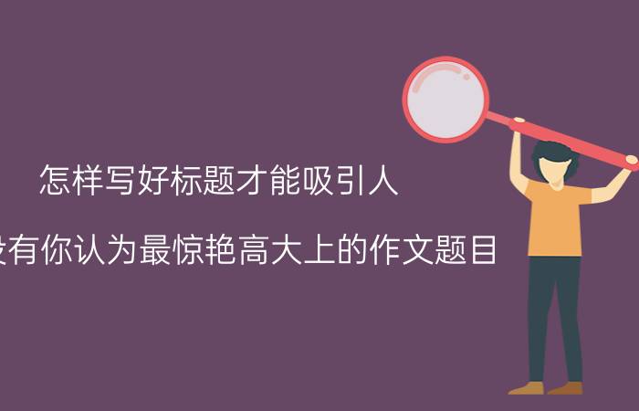 怎样写好标题才能吸引人 有没有你认为最惊艳高大上的作文题目？